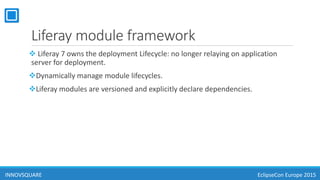 Liferay module framework
 Liferay 7 owns the deployment Lifecycle: no longer relaying on application
server for deployment.
Dynamically manage module lifecycles.
Liferay modules are versioned and explicitly declare dependencies.
INNOVSQUARE EclipseCon Europe 2015
 