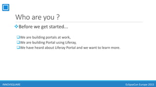 Who are you ?
Before we get started...
We are building portals at work,
We are building Portal using Liferay,
We have heard about Liferay Portal and we want to learn more.
INNOVSQUARE EclipseCon Europe 2015
 