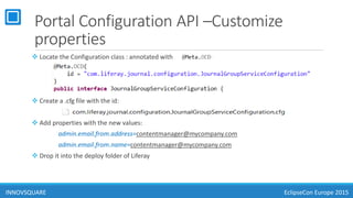 Portal Configuration API –Customize
properties
 Locate the Configuration class : annotated with :
 Create a .cfg file with the id:
 Add properties with the new values:
admin.email.from.address=contentmanager@mycompany.com
admin.email.from.name=contentmanager@mycompany.com
 Drop it into the deploy folder of Liferay
INNOVSQUARE EclipseCon Europe 2015
 