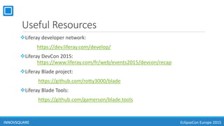 Useful Resources
Liferay developer network:
https://dev.liferay.com/develop/
Liferay DevCon 2015:
https://www.liferay.com/fr/web/events2015/devcon/recap
Liferay Blade project:
https://github.com/rotty3000/blade
Liferay Blade Tools:
https://github.com/gamerson/blade.tools
INNOVSQUAREINNOVSQUARE EclipseCon Europe 2015
 