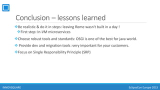 Conclusion – lessons learned
Be realistic & do it in steps: leaving Rome wasn't built in a day !
First step: In-VM microservices
Choose robust tools and standards: OSGi is one of the best for java world.
 Provide dev and migration tools :very important for your customers.
Focus on Single Responsibility Principle (SRP)
INNOVSQUARE EclipseCon Europe 2015
 