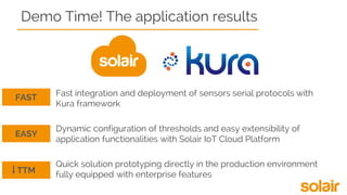 Demo Time! The application results
Fast integration and deployment of sensors serial protocols with
Kura framework
Dynamic configuration of thresholds and easy extensibility of
application functionalities with Solair IoT Cloud Platform
Quick solution prototyping directly in the production environment
fully equipped with enterprise features
FAST
EASY
TTM
 
