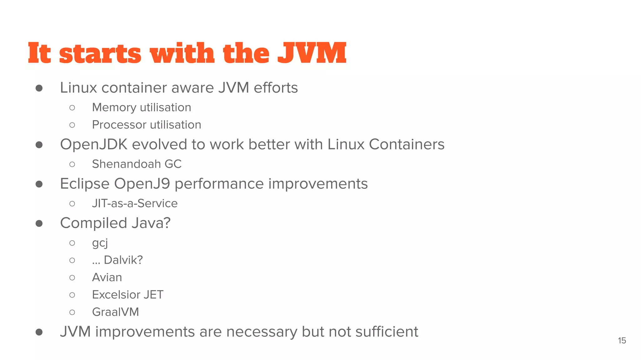 It starts with the JVM
● Linux container aware JVM eﬀorts
○ Memory utilisation
○ Processor utilisation
● OpenJDK evolved to work better with Linux Containers
○ Shenandoah GC
● Eclipse OpenJ9 performance improvements
○ JIT-as-a-Service
● Compiled Java?
○ gcj
○ … Dalvik?
○ Avian
○ Excelsior JET
○ GraalVM
● JVM improvements are necessary but not suﬃcient 15
 