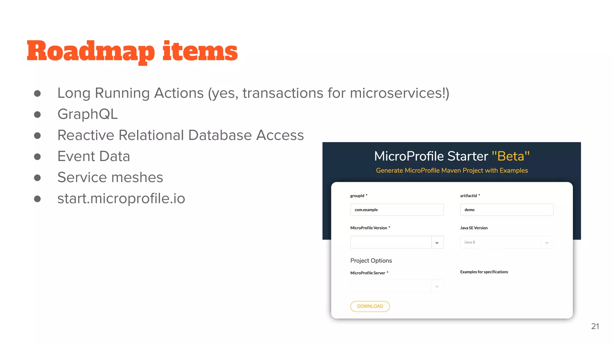 Roadmap items
● Long Running Actions (yes, transactions for microservices!)
● GraphQL
● Reactive Relational Database Access
● Event Data
● Service meshes
● start.microproﬁle.io
21
 