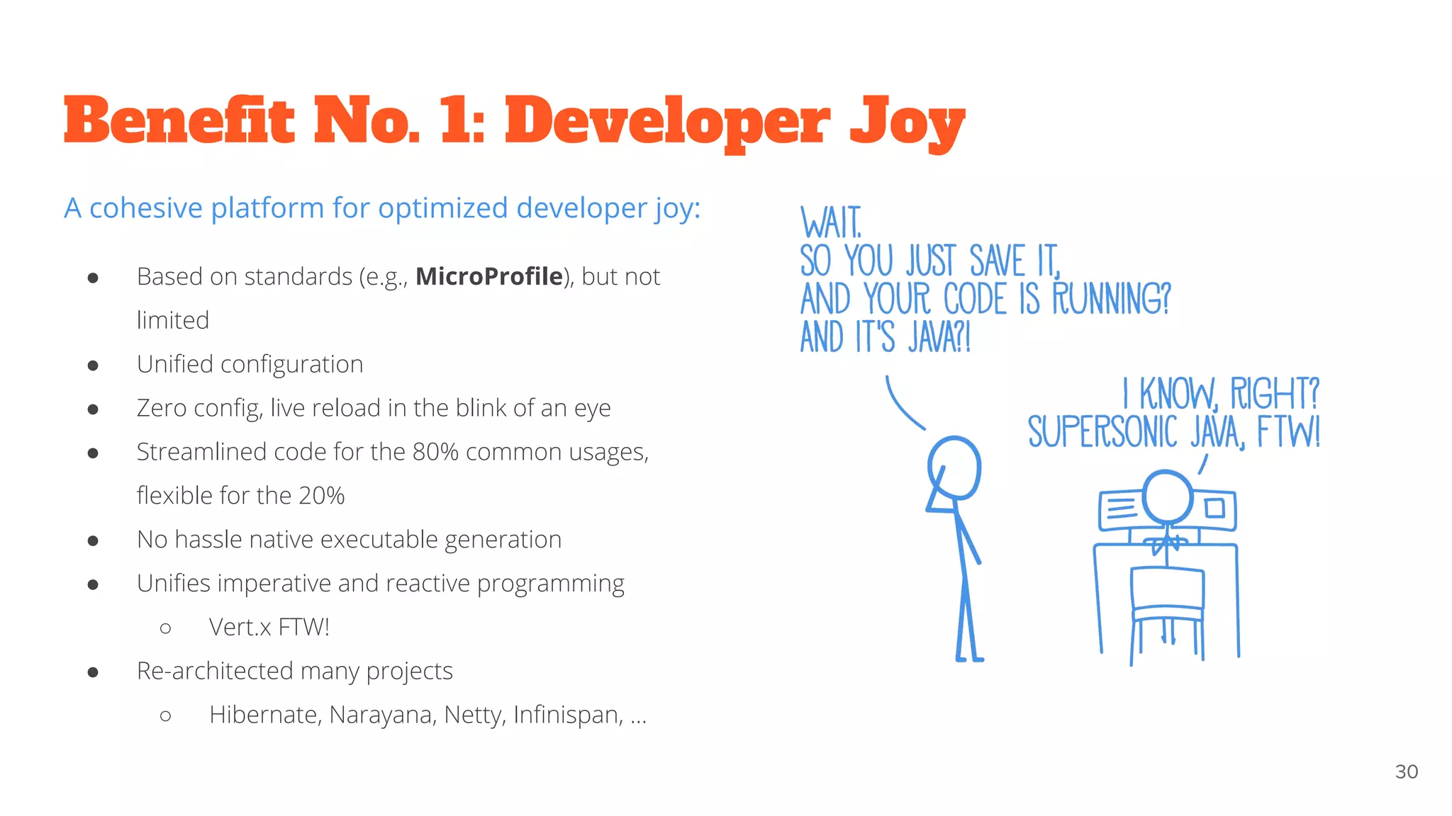 Beneﬁt No. 1: Developer Joy
30
A cohesive platform for optimized developer joy:
● Based on standards (e.g., MicroProﬁle), but not
limited
● Uniﬁed conﬁguration
● Zero conﬁg, live reload in the blink of an eye
● Streamlined code for the 80% common usages,
ﬂexible for the 20%
● No hassle native executable generation
● Uniﬁes imperative and reactive programming
○ Vert.x FTW!
● Re-architected many projects
○ Hibernate, Narayana, Netty, Inﬁnispan, ...
 