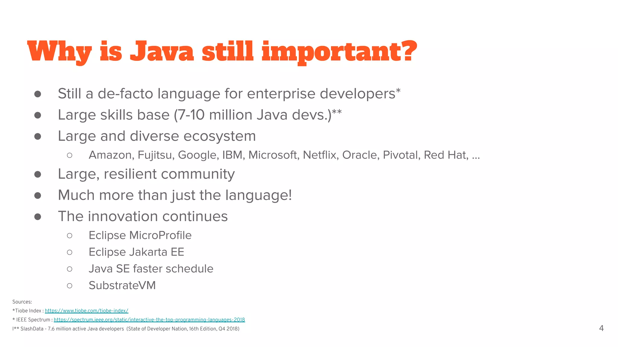 Why is Java still important?
● Still a de-facto language for enterprise developers*
● Large skills base (7-10 million Java devs.)**
● Large and diverse ecosystem
○ Amazon, Fujitsu, Google, IBM, Microsoft, Netﬂix, Oracle, Pivotal, Red Hat, …
● Large, resilient community
● Much more than just the language!
● The innovation continues
○ Eclipse MicroProﬁle
○ Eclipse Jakarta EE
○ Java SE faster schedule
○ SubstrateVM
4
Sources:
*Tiobe Index : https://www.tiobe.com/tiobe-index/
* IEEE Spectrum : https://spectrum.ieee.org/static/interactive-the-top-programming-languages-2018
I** SlashData - 7.6 million active Java developers (State of Developer Nation, 16th Edition, Q4 2018)
 