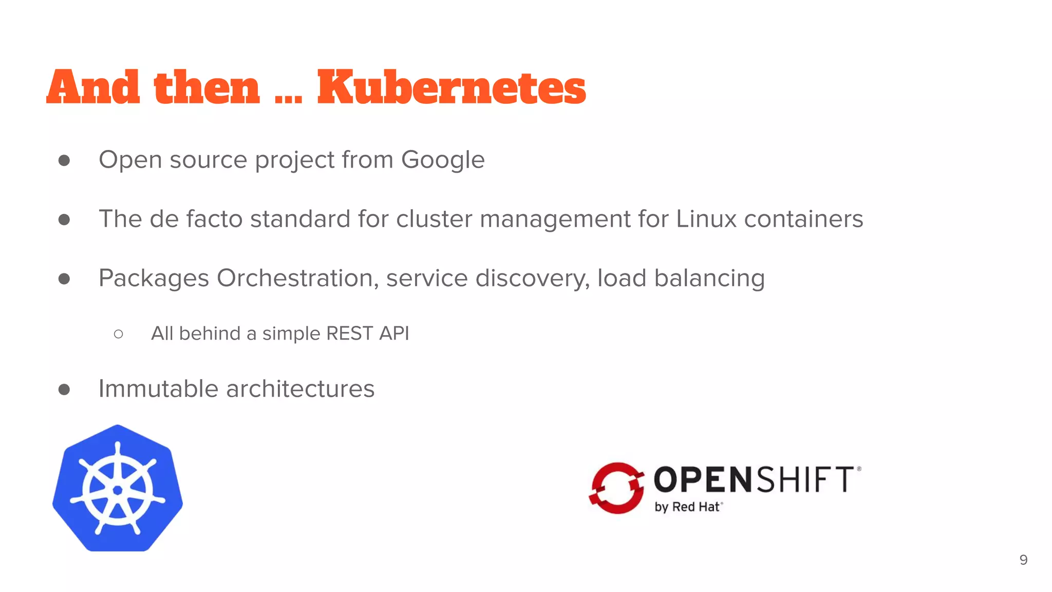 And then … Kubernetes
● Open source project from Google
● The de facto standard for cluster management for Linux containers
● Packages Orchestration, service discovery, load balancing
○ All behind a simple REST API
● Immutable architectures
9
 