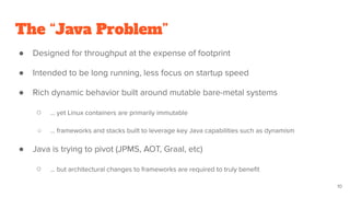 The “Java Problem”
● Designed for throughput at the expense of footprint
● Intended to be long running, less focus on startup speed
● Rich dynamic behavior built around mutable bare-metal systems
○ … yet Linux containers are primarily immutable
○ … frameworks and stacks built to leverage key Java capabilities such as dynamism
● Java is trying to pivot (JPMS, AOT, Graal, etc)
○ … but architectural changes to frameworks are required to truly beneﬁt
10
 