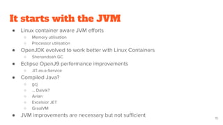 It starts with the JVM
● Linux container aware JVM eﬀorts
○ Memory utilisation
○ Processor utilisation
● OpenJDK evolved to work better with Linux Containers
○ Shenandoah GC
● Eclipse OpenJ9 performance improvements
○ JIT-as-a-Service
● Compiled Java?
○ gcj
○ … Dalvik?
○ Avian
○ Excelsior JET
○ GraalVM
● JVM improvements are necessary but not suﬃcient 15
 