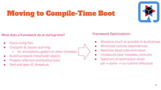 Moving to Compile-Time Boot
27
What does a framework do at startup time?
● Parse conﬁg ﬁles
● Classpath & classes scanning
○ for annotations, getters or other metadata
● Build framework metamodel objects
● Prepare reﬂection and build proxies
● Start and open IO, threads etc
● Moved as much as possible to build phase
● Minimized runtime dependencies
● Maximize dead code elimination
● Introduced clear metadata contracts
● Spectrum of optimization levels
(all → some → no runtime reﬂection)
Framework Optimizations
 