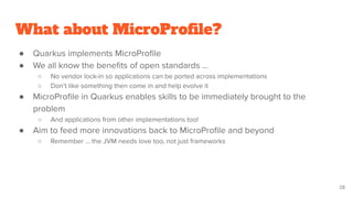 What about MicroProﬁle?
● Quarkus implements MicroProﬁle
● We all know the beneﬁts of open standards …
○ No vendor lock-in so applications can be ported across implementations
○ Don’t like something then come in and help evolve it
● MicroProﬁle in Quarkus enables skills to be immediately brought to the
problem
○ And applications from other implementations too!
● Aim to feed more innovations back to MicroProﬁle and beyond
○ Remember … the JVM needs love too, not just frameworks
28
 