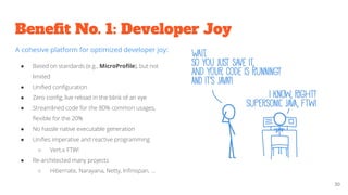 Beneﬁt No. 1: Developer Joy
30
A cohesive platform for optimized developer joy:
● Based on standards (e.g., MicroProﬁle), but not
limited
● Uniﬁed conﬁguration
● Zero conﬁg, live reload in the blink of an eye
● Streamlined code for the 80% common usages,
ﬂexible for the 20%
● No hassle native executable generation
● Uniﬁes imperative and reactive programming
○ Vert.x FTW!
● Re-architected many projects
○ Hibernate, Narayana, Netty, Inﬁnispan, ...
 