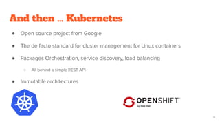 And then … Kubernetes
● Open source project from Google
● The de facto standard for cluster management for Linux containers
● Packages Orchestration, service discovery, load balancing
○ All behind a simple REST API
● Immutable architectures
9
 