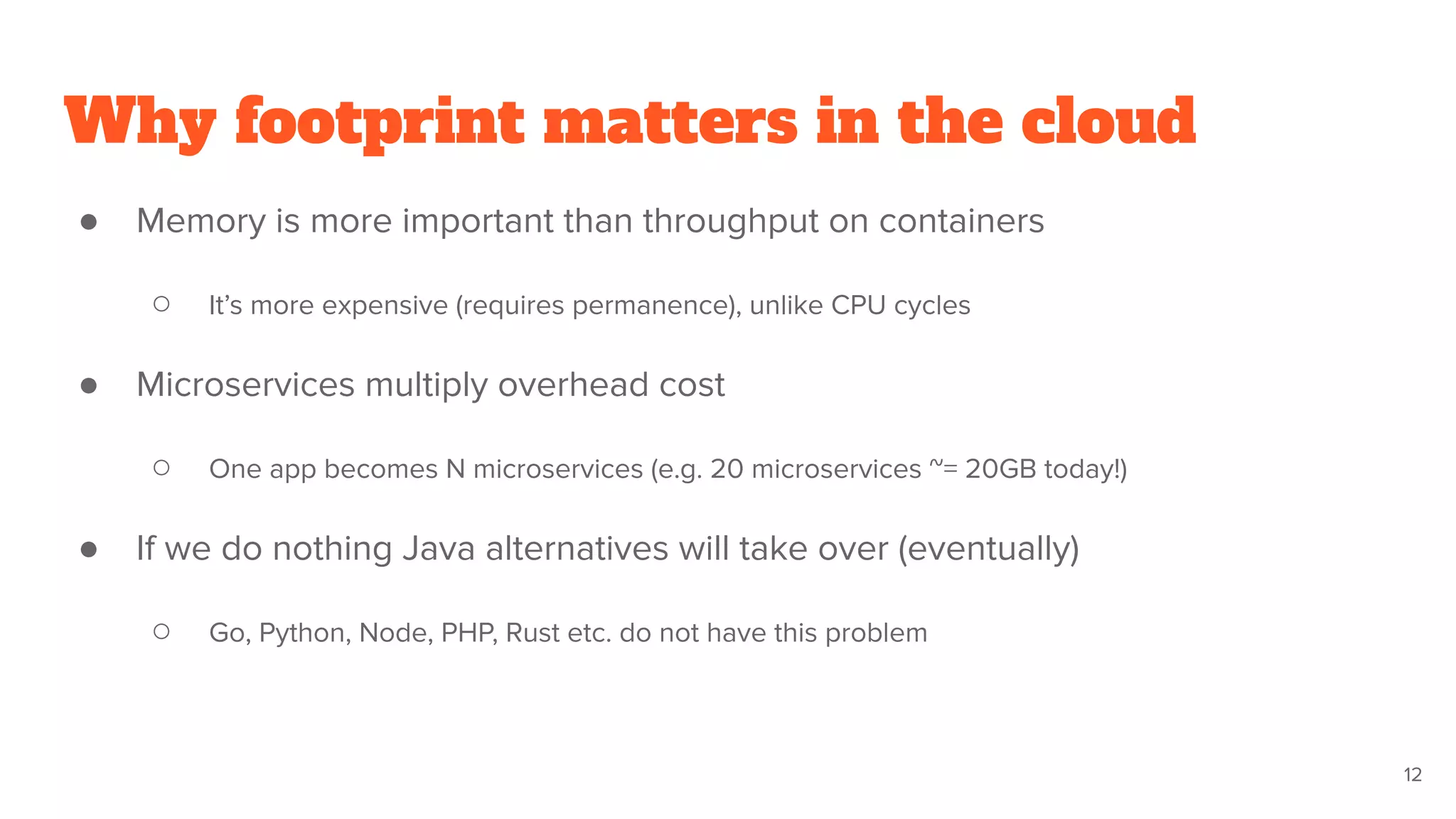 Why footprint matters in the cloud
● Memory is more important than throughput on containers
○ It’s more expensive (requires permanence), unlike CPU cycles
● Microservices multiply overhead cost
○ One app becomes N microservices (e.g. 20 microservices ~= 20GB today!)
● If we do nothing Java alternatives will take over (eventually)
○ Go, Python, Node, PHP, Rust etc. do not have this problem
12
 