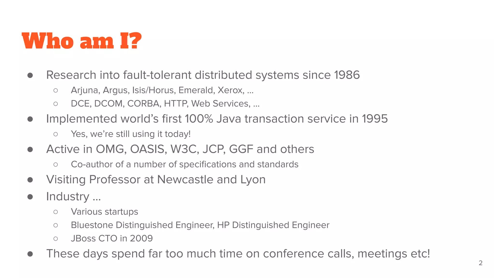 Who am I?
● Research into fault-tolerant distributed systems since 1986
○ Arjuna, Argus, Isis/Horus, Emerald, Xerox, …
○ DCE, DCOM, CORBA, HTTP, Web Services, …
● Implemented world’s ﬁrst 100% Java transaction service in 1995
○ Yes, we’re still using it today!
● Active in OMG, OASIS, W3C, JCP, GGF and others
○ Co-author of a number of speciﬁcations and standards
● Visiting Professor at Newcastle and Lyon
● Industry ...
○ Various startups
○ Bluestone Distinguished Engineer, HP Distinguished Engineer
○ JBoss CTO in 2009
● These days spend far too much time on conference calls, meetings etc!
2
 