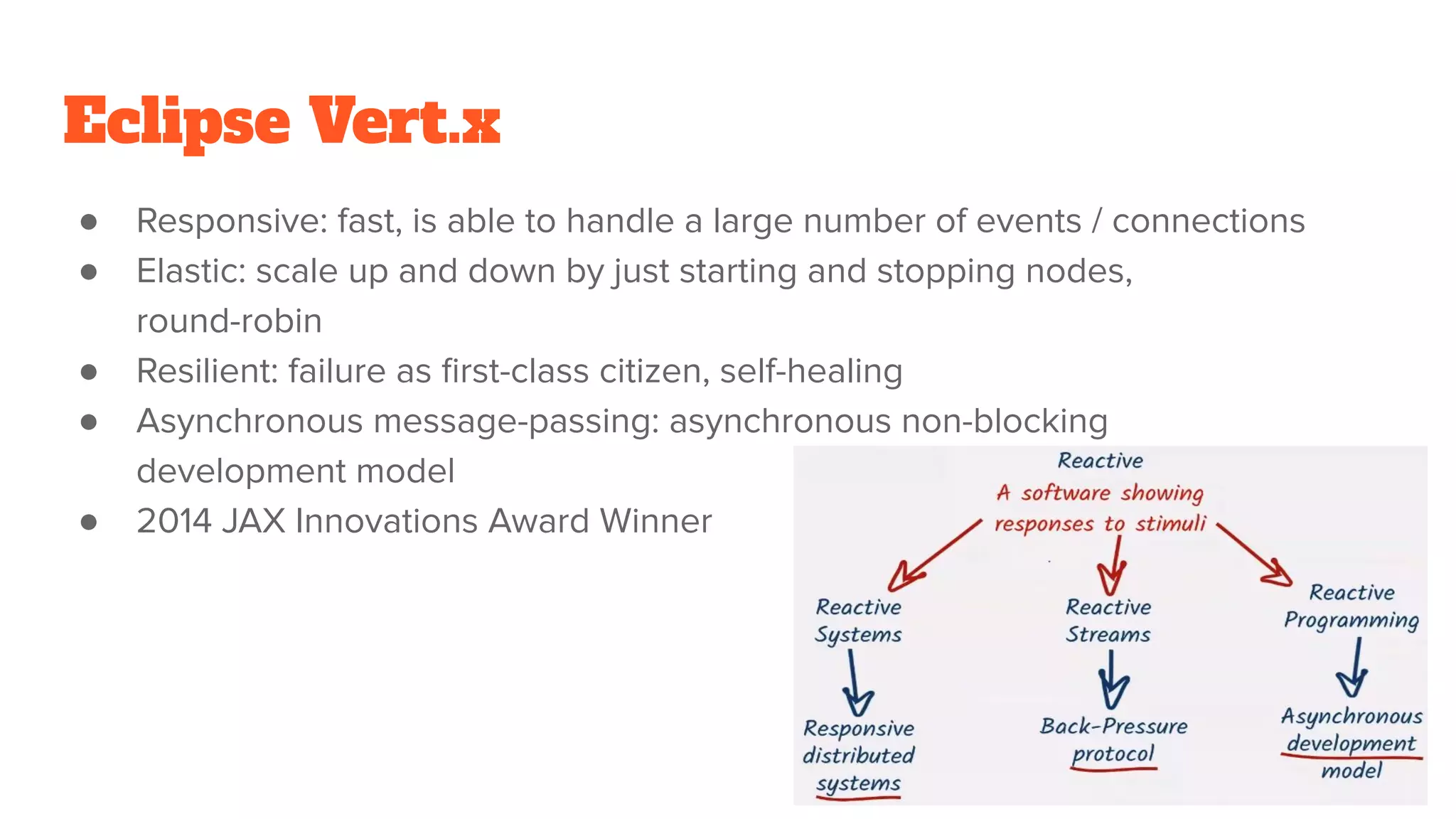 Eclipse Vert.x
● Responsive: fast, is able to handle a large number of events / connections
● Elastic: scale up and down by just starting and stopping nodes,
round-robin
● Resilient: failure as ﬁrst-class citizen, self-healing
● Asynchronous message-passing: asynchronous non-blocking
development model
● 2014 JAX Innovations Award Winner
24
 