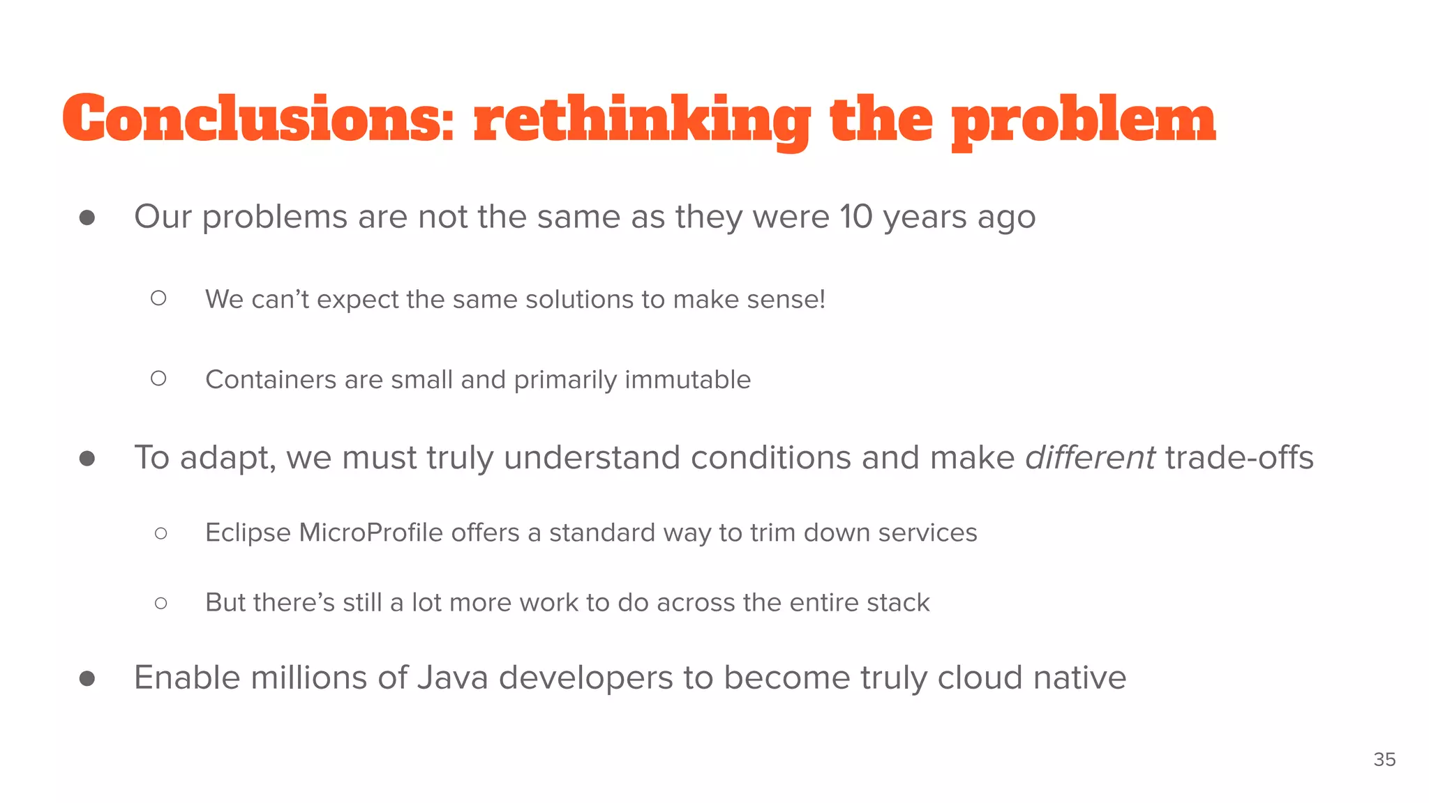 Conclusions: rethinking the problem
● Our problems are not the same as they were 10 years ago
○ We can’t expect the same solutions to make sense!
○ Containers are small and primarily immutable
● To adapt, we must truly understand conditions and make diﬀerent trade-oﬀs
○ Eclipse MicroProﬁle oﬀers a standard way to trim down services
○ But there’s still a lot more work to do across the entire stack
● Enable millions of Java developers to become truly cloud native
35
 