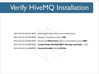 Verify HiveMQ Installation

2013-10-26 22:12:54,311 INFO - Activating $SYS topics with an interval of 60 seconds
2013-10-26 22:12:54,469 INFO - Starting on all interfaces and port 1883
2013-10-26 22:12:54,482 INFO - Starting with Websockets support on all interfaces and port 8000
2013-10-26 22:12:54,484 INFO - Loaded Plugin HiveMQ MQTT Message Log Plugin - v1.0.0
2013-10-26 22:12:54,488 INFO - Started HiveMQ 1.4.1 in 3075ms

 