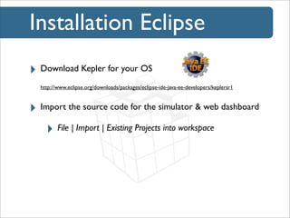 Installation Eclipse
‣ Download Kepler for your OS
http://www.eclipse.org/downloads/packages/eclipse-ide-java-ee-developers/keplersr1

‣ Import the source code for the simulator & web dashboard
‣ File | Import | Existing Projects into workspace

 