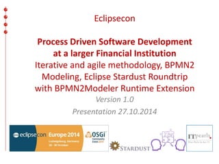 Eclipsecon 
Process Driven Software Development 
at a larger Financial Institution 
Iterative and agile methodology, BPMN2 
Modeling, Eclipse Stardust Roundtrip 
with BPMN2Modeler Runtime Extension 
Version 1.0 
Presentation 27.10.2014 
 