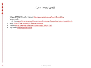Get Involved! 
• Eclipse BPMN2 Modeler Project: https://www.eclipse.org/bpmn2-modeler/ 
• source code: 
git clone git://git.eclipse.org/gitroot/bpmn2-modeler/org.eclipse.bpmn2-modeler.git 
• Wiki: https://wiki.eclipse.org/BPMN2-Modeler 
• Forum: https://www.eclipse.org/forums/index.php/f/226/ 
• My email: bbrodt@redhat.com 
19 © 2014 ITpearls AG 
 