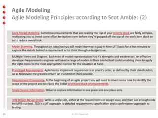 Agile Modeling 
Agile Modeling Principles according to Scot Ambler (2) 
Look Ahead Modeling. Sometimes requirements that are nearing the top of your priority stack are fairly complex, 
motivating you to invest some effort to explore them before they're popped off the top of the work item stack so 
as to reduce overall risk. 
Model Storming. Throughout an iteration you will model storm on a just-in-time (JIT) basis for a few minutes to 
explore the details behind a requirement or to think through a design issue. 
Multiple Views and Diagram. Each type of model representation has it's strengths and weaknesses. An effective 
developer/requirements engineer will need a range of models in their intellectual toolkit enabling them to apply 
the right model in the most appropriate manner for the situation at hand. 
Prioritized Requirements. Agile teams implement requirements in priority order, as defined by their stakeholders, 
so as to provide the greatest return on investment (ROI) possible. 
Requirements Envisioning. At the beginning of an agile project you will need to invest some time to identify the 
scope of the project and to create the initial prioritized stack of requirements. 
Single Source Information. Strive to capture information in one place and one place only. 
Test-Driven Design (TDD). Write a single test, either at the requirements or design level, and then just enough code 
to fulfill that test. TDD is a JIT approach to detailed requirements specification and a confirmatory approach to 
testing. 
23 © 2013 ITpearls AG 
 