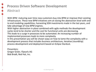Process Driven Software Development 
Abstract 
With BPM maturing over time new customers buy into BPM or improve their existing 
infrastructure. These new BPM initiatives aim at raising the abstraction level with end 
to end modeling capabilities, harvesting SOA investments made in the last years, and 
take advantage of new BPM engines. 
With higher abstraction in place combined with agile methods the development 
cycles tend to be shorter and the cost for functional units are decreasing. 
This leads to a surge in processes to be automated. An increasing number of 
implemented processes leads to more complexity. 
In this presentation you will be shown ways on how to tame the complexity with a 
development process that includes business architecture, iterative (roundtrip) 
process development and deployment based on Eclipse Stardust. 
Presenters: 
Gregor Gisler, ITpearls AG 
Bob Brodt, Red Hat, Inc. 
3 © 2014 ITpearls AG 
 