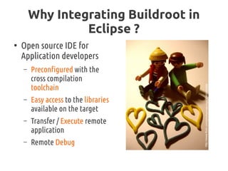 Why Integrating Buildroot in
Eclipse ?
●
Open source IDE for
Application developers
– Preconfigured with the
cross compilation
toolchain
– Easy access to the libraries
available on the target
– Transfer / Execute remote
application
– Remote Debug
http://www.flickr.com/photos/catcrispi/3095995888
 