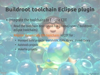 Buildroot toolchain Eclipse plugin
●
Integrate the toolchains to Eclipse CDT
– Read the toolchain description file (/home/<user>/.buildroot-
eclipse.toolchains)
– Register dynamically the toolchains in CDT for :
●
Managed build projects : executable, static library, shared library
●
Autotools projects
●
Makefile projects
http://www.flickr.com/photos/anotherashia/2573601237
 
