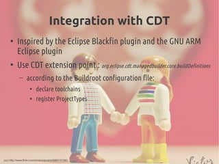 Integration with CDT
●
Inspired by the Eclipse Blackfin plugin and the GNU ARM
Eclipse plugin
●
Use CDT extension point : org.eclipse.cdt.managedbuilder.core.buildDefinitions
– according to the Buildroot configuration file:
●
declare toolchains
●
register ProjectTypes
(cc) http://www.flickr.com/photos/jendris/6960151583
 