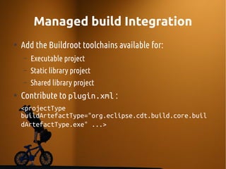 Managed build Integration
●
Add the Buildroot toolchains available for:
– Executable project
– Static library project
– Shared library project
●
Contribute to plugin.xml :
<projectType
buildArtefactType="org.eclipse.cdt.build.core.buil
dArtefactType.exe" ...>
 