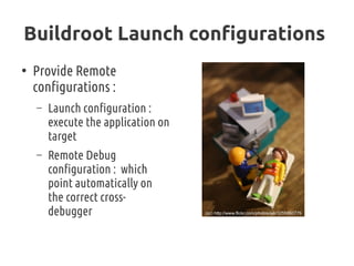 Buildroot Launch configurations
●
Provide Remote
configurations :
– Launch configuration :
execute the application on
target
– Remote Debug
configuration : which
point automatically on
the correct cross-
debugger (cc) http://www.flickr.com/photos/ejk/3255860779
 
