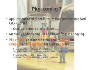 Pkg-config ?
●
Applications need other libraries than just the standard
C/C++ library
– Graphical, network, crypto libraries …
●
Manually adding compiler and linker flags is annoying
●
Pkg-config is a standard Linux tool to query the
compiler and linker flags for a given library
$ pkg-config --cflags directfb
-D_REENTRANT -I<...>/sysroot/usr/include/directfb
$ pkg-config --libs directfb
-ldirectfb -lfusion -ldirect -lpthread
(cc) http://www.flickr.com/photos/adamfranco/5116575890
 
