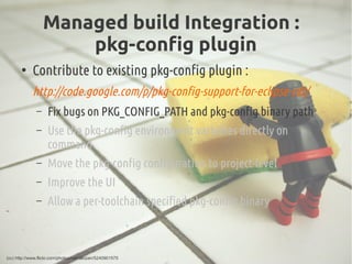 Managed build Integration :
pkg-config plugin
●
Contribute to existing pkg-config plugin :
http://code.google.com/p/pkg-config-support-for-eclipse-cdt/
– Fix bugs on PKG_CONFIG_PATH and pkg-config binary path
– Use the pkg-config environment variables directly on
command
– Move the pkg-config configuration to project-level
– Improve the UI
– Allow a per-toolchain specified pkg-config binary
(cc) http://www.flickr.com/photos/rpenalozan/5240901575
 