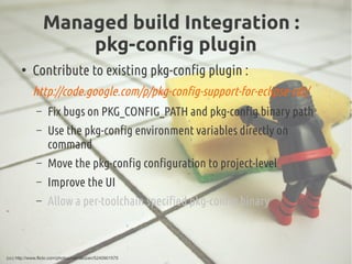 Managed build Integration :
pkg-config plugin
●
Contribute to existing pkg-config plugin :
http://code.google.com/p/pkg-config-support-for-eclipse-cdt/
– Fix bugs on PKG_CONFIG_PATH and pkg-config binary path
– Use the pkg-config environment variables directly on
command
– Move the pkg-config configuration to project-level
– Improve the UI
– Allow a per-toolchain specified pkg-config binary
(cc) http://www.flickr.com/photos/rpenalozan/5240901575
 