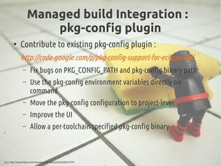Managed build Integration :
pkg-config plugin
●
Contribute to existing pkg-config plugin :
http://code.google.com/p/pkg-config-support-for-eclipse-cdt/
– Fix bugs on PKG_CONFIG_PATH and pkg-config binary path
– Use the pkg-config environment variables directly on
command
– Move the pkg-config configuration to project-level
– Improve the UI
– Allow a per-toolchain specified pkg-config binary
(cc) http://www.flickr.com/photos/rpenalozan/5240901575
 