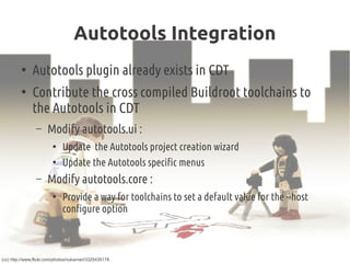 Autotools Integration
●
Autotools plugin already exists in CDT
●
Contribute the cross compiled Buildroot toolchains to
the Autotools in CDT
– Modify autotools.ui :
●
Update the Autotools project creation wizard
●
Update the Autotools specific menus
– Modify autotools.core :
●
Provide a way for toolchains to set a default value for the --host
configure option
(cc) http://www.flickr.com/photos/nukamari/3325435178
 