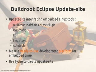 Buildroot Eclipse Update-site
●
Update-site integrating embedded Linux tools :
– Buildroot Toolchain Eclipse Plugin
– Pkg-config
– CDT
– Linux tools
– Autotools …
●
Make a Ready-to-Use development platform for
embedded Linux
●
Use Tycho to create update-site
(cc) http://www.flickr.com/photos/kafka4prez/56978610
 