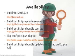 Availability
●
Buildroot 2013.02 :
http://buildroot.org
●
Buildroot Eclipse plugin sources (EPL licence):
https://github.com/mbats/eclipse-buildroot-toolchain-plugin
●
Buildroot Eclipse bundle sources :
https://github.com/mbats/eclipse-buildroot-bundle
●
Pkg-config Eclipse plugin :
http://code.google.com/p/pkg-config-support-for-eclipse-cdt/
●
Buildroot Eclipse bundle update-site (based on Eclipse
4.2)
(cc) http://www.flickr.com/photos/kaptainkobold/4249636579
 