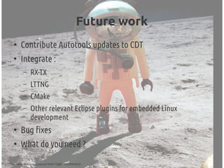 Future work
●
Contribute Autotools updates to CDT
●
Integrate :
– RX-TX
– LTTNG
– CMake
– Other relevant Eclipse plugins for embedded Linux
development
●
Bug fixes
●
What do you need ?
(cc) http://www.flickr.com/photos/21649179@N00/335649202
 