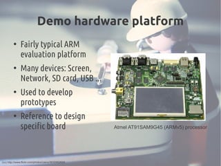 Demo hardware platform
●
Fairly typical ARM
evaluation platform
●
Many devices: Screen,
Network, SD card, USB ...
●
Used to develop
prototypes
●
Reference to design
specific board Atmel AT91SAM9G45 (ARMv5) processor
(cc) http://www.flickr.com/photos/zainx/5630952655
 