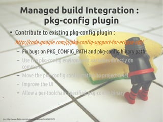 Managed build Integration :
pkg-config plugin
●
Contribute to existing pkg-config plugin :
http://code.google.com/p/pkg-co...