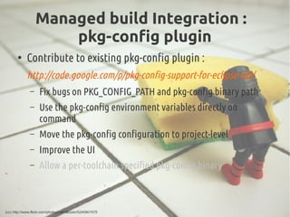 Managed build Integration :
pkg-config plugin
●
Contribute to existing pkg-config plugin :
http://code.google.com/p/pkg-co...