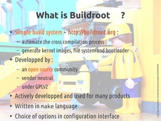 What is Buildroot  ?
●
Simple build system - http://buildroot.org :
– automate the cross compilation process
– generate ke...