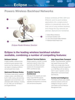Eclipse combines all PDH, SDH and
Ethernet point-to-point wireless
applications into a single product
platform to dramatically reduce the
total cost of using wireless backhaul,
and change the way networks are
planned, deployed and maintained.
Eclipse Nodal Wireless Solution
➀	 Direct Mount Antenna
➁	 Compact Outdoor Unit
➂	Low-cost Coaxial Cable Interface
➃	 Modular Nodal Indoor Unit
Eclipse is the leading wireless backhaul solution
available, combining a number of compelling features:
Software Deﬁned
A highly scalable, software-driven
architecture gives operators total
control over their networks, so they
can adapt to changing conditions
and anticipate future needs.
Optimized Wireless Nodes
The Eclipse nodal solution supports
multiple outdoor units (ODUs) with
built-in trafﬁc routing, add-and-drop,
aggregation and concentration, and
selectable trafﬁc interfaces, including
E1, E3, STM1 and 10/100 Base-T
and Gigabit Ethernet.
Efficient Terminal Options
Eclipse supports a number of simple,
application-speciﬁc Indoor Units
to provide cost-efﬁcient terminal
solutions for the transport of E1,
STM1 and Ethernet data.
Scalable Capacity
Architecture
Only pay for the capacity you need
today. Super-PDHTM capacity
migration enables smooth network
upgrades and expansion at minimal
cost and service disruption.
High-Speed Data Transport
Eclipse ‘Liquid Bandwidth’ supports
high-speed Ethernet plus TDM
trafﬁc over a single radio channel,
conﬁgurable bandwidth assignment
up to 360 Mbps with low latency,
built-in Layer 2 operation, service
differentiation and Carrier-Grade
QoS features.
Control and Intelligence
The Eclipse software suite enables
advanced network control and
intelligence through a suite of
Java-based Local and Network
Management tools.
Powers Wireless Backhaul Networks
1
2
3
4
Switch to . Save Today. Save Tomorrow.Eclipse
02
 