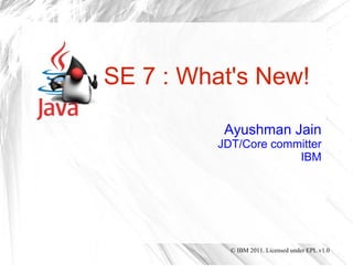 SE 7 : What's New!

          Ayushman Jain
         JDT/Core committer
                      IBM




           © IBM 2011. Licensed under EPL v1.0
 