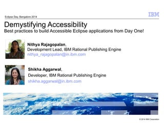 Demystifying Accessibility 
Best practices to build Accessible Eclipse applications from Day One! 
© 2014 IBM Corporation 
Nithya Rajagopalan, 
Development Lead, IBM Rational Publishing Engine 
nithya_rajagopalan@in.ibm.com 
Shikha Aggarwal, 
Developer, IBM Rational Publishing Engine 
shikha.aggarwal@in.ibm.com 
 
