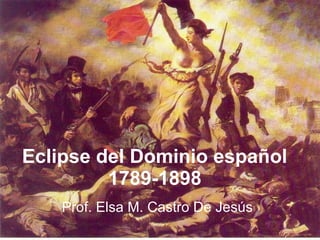 Eclipse del Dominio español 1789-1898 Prof. Elsa M. Castro De Jesús 