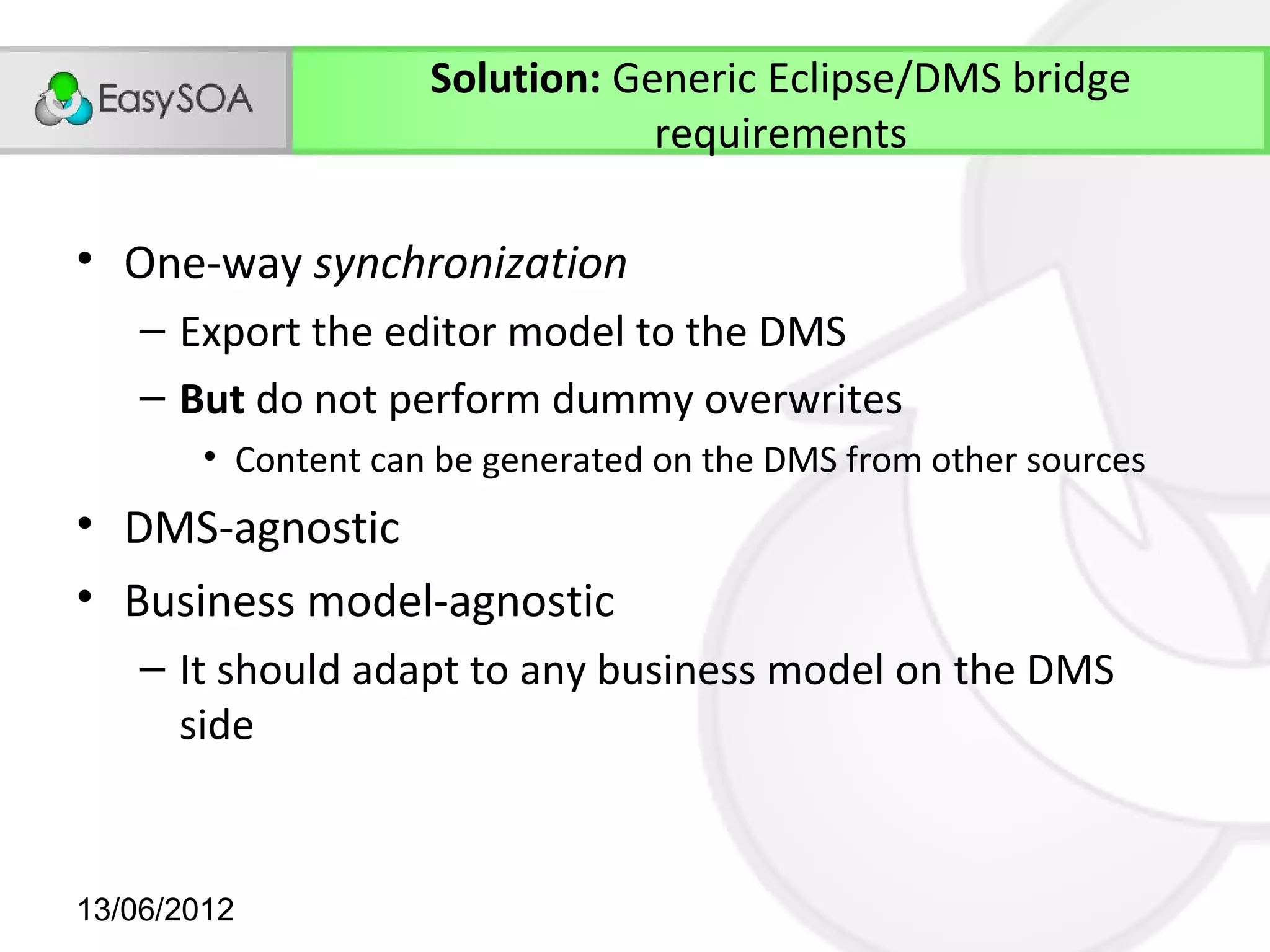 Solution: Generic Eclipse/DMS bridge
                                 requirements

• One-way synchronization
    – Export the editor model to the DMS
    – But do not perform dummy overwrites
        • Content can be generated on the DMS from other sources
• DMS-agnostic
• Business model-agnostic
    – It should adapt to any business model on the DMS
      side


13/06/2012
 