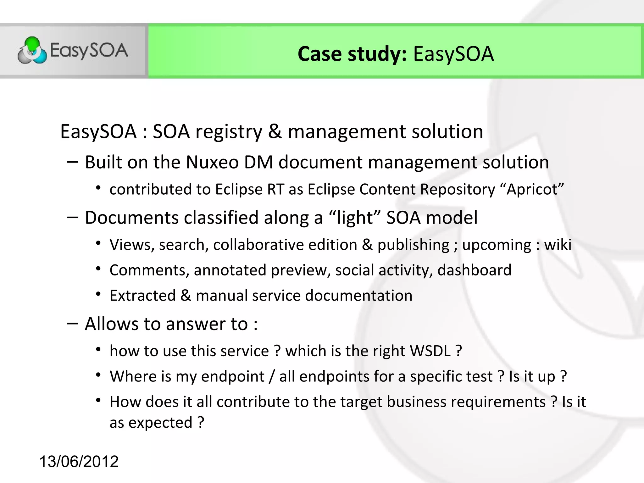 Case study: EasySOA


  EasySOA : SOA registry & management solution
   – Built on the Nuxeo DM document management solution
       • contributed to Eclipse RT as Eclipse Content Repository “Apricot”
   – Documents classified along a “light” SOA model
       • Views, search, collaborative edition & publishing ; upcoming : wiki
       • Comments, annotated preview, social activity, dashboard
       • Extracted & manual service documentation
   – Allows to answer to :
       • how to use this service ? which is the right WSDL ?
       • Where is my endpoint / all endpoints for a specific test ? Is it up ?
       • How does it all contribute to the target business requirements ? Is it
         as expected ?

13/06/2012
 